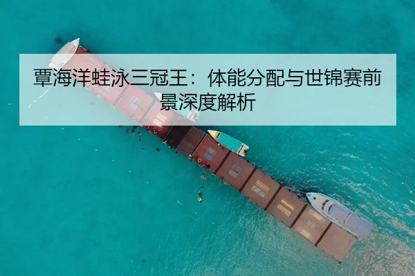 覃海洋蛙泳三冠王：体能分配与世锦赛前景深度解析