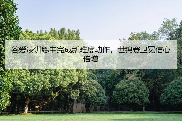 谷爱凌训练中完成新难度动作，世锦赛卫冕信心倍增